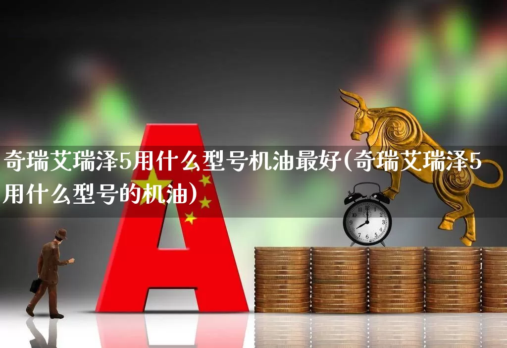 奇瑞艾瑞泽5用什么型号机油最好(奇瑞艾瑞泽5用什么型号的机油)_https://www.xzdzchf.com_创业板_第1张