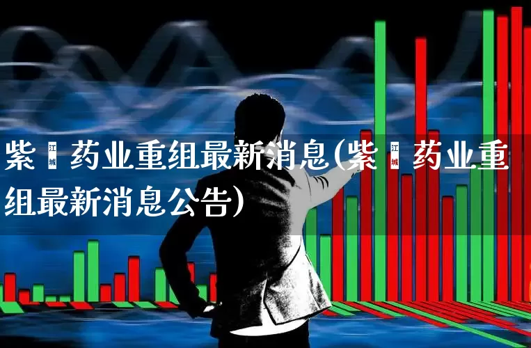 紫鑫药业重组最新消息(紫鑫药业重组最新消息公告)_https://www.xzdzchf.com_北交所_第1张