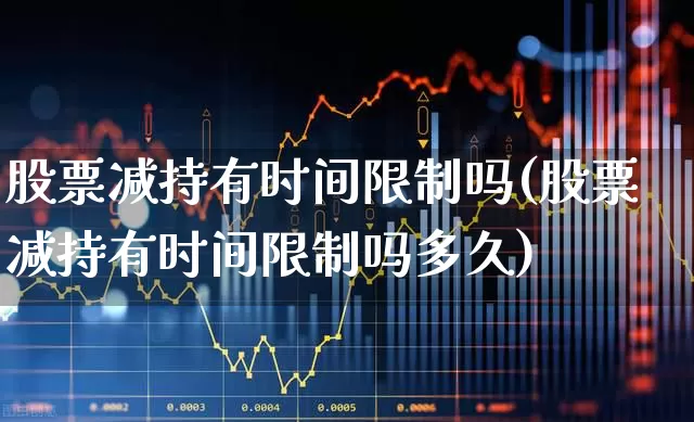 股票减持有时间限制吗(股票减持有时间限制吗多久)_https://www.xzdzchf.com_深交所_第1张