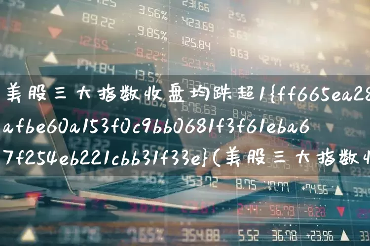美股三大指数收盘均跌超1%(美股三大指数收盘均跌超1%小鹏汽车跌超7%)_https://www.xzdzchf.com_创业板_第1张