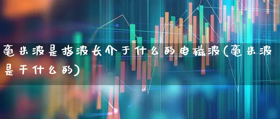 毫米波是指波长介于什么的电磁波(毫米波是干什么的)_https://www.xzdzchf.com_创业板_第1张