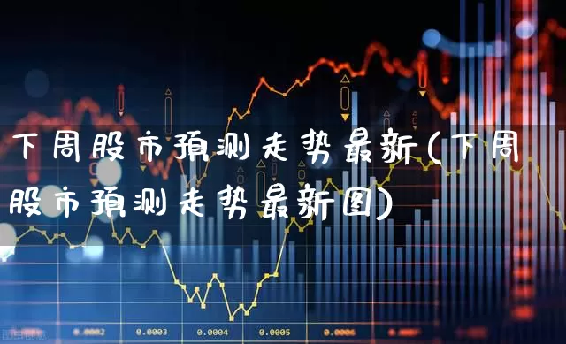 下周股市预测走势最新(下周股市预测走势最新图)_https://www.xzdzchf.com_深交所_第1张