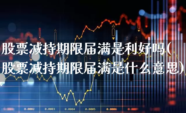 股票减持期限届满是利好吗(股票减持期限届满是什么意思)_https://www.xzdzchf.com_上交所_第1张