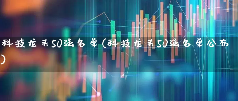 科技龙头50强名单(科技龙头50强名单公布)_https://www.xzdzchf.com_科创板_第1张