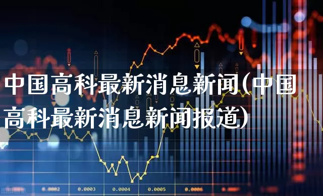 中国高科最新消息新闻(中国高科最新消息新闻报道)_https://www.xzdzchf.com_北交所_第1张