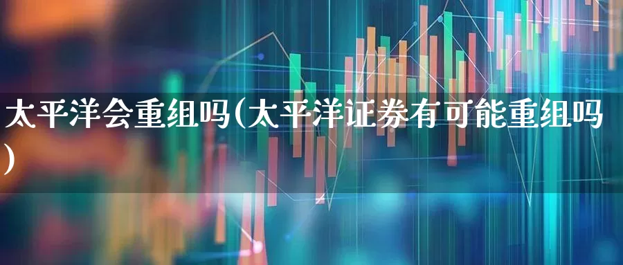 太平洋会重组吗(太平洋证券有可能重组吗)_https://www.xzdzchf.com_科创板_第1张