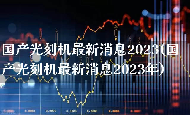 国产光刻机最新消息2023(国产光刻机最新消息2023年)_https://www.xzdzchf.com_深交所_第1张