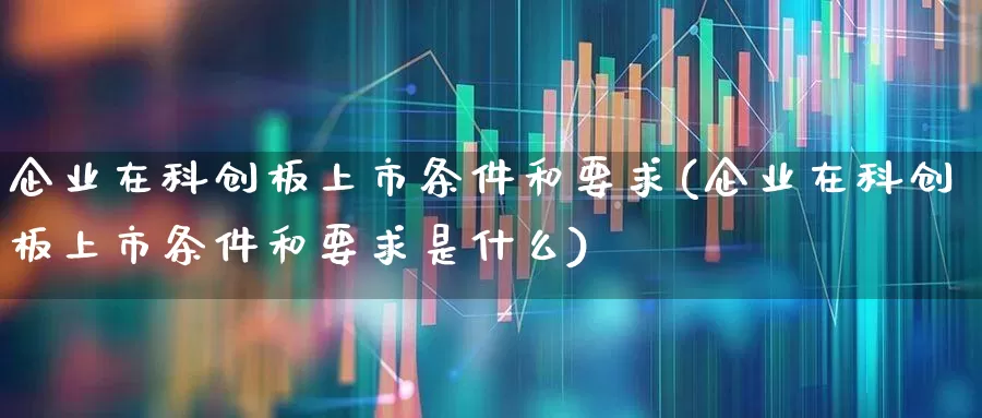 企业在科创板上市条件和要求(企业在科创板上市条件和要求是什么)_https://www.xzdzchf.com_深交所_第1张