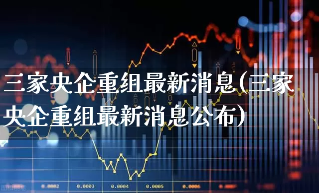 三家央企重组最新消息(三家央企重组最新消息公布)_https://www.xzdzchf.com_创业板_第1张