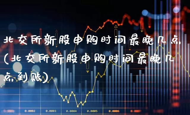 北交所新股申购时间最晚几点(北交所新股申购时间最晚几点到账)_https://www.xzdzchf.com_北交所_第1张