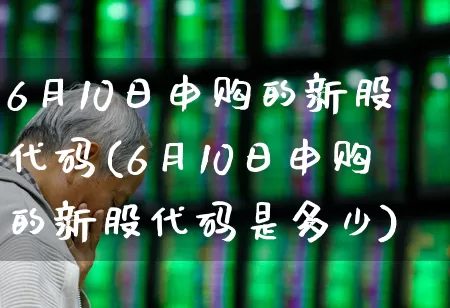 6月10日申购的新股代码(6月10日申购的新股代码是多少)_https://www.xzdzchf.com_创业板_第1张