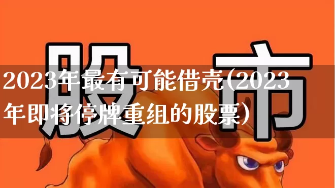 2023年最有可能借壳(2023年即将停牌重组的股票)_https://www.xzdzchf.com_创业板_第1张