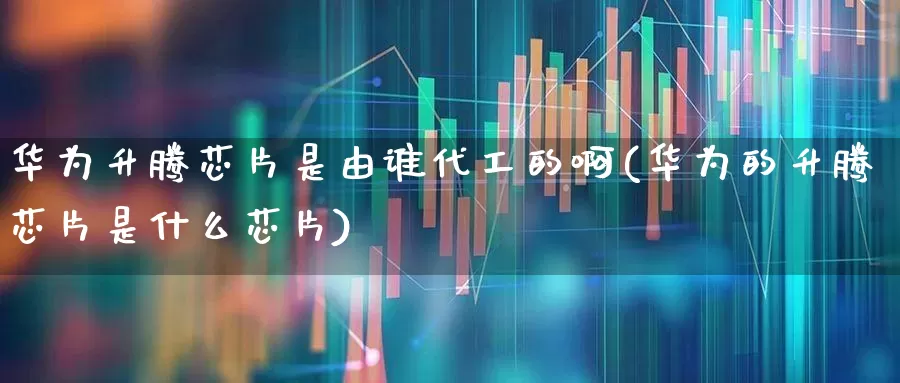 华为升腾芯片是由谁代工的啊(华为的升腾芯片是什么芯片)_https://www.xzdzchf.com_北交所_第1张
