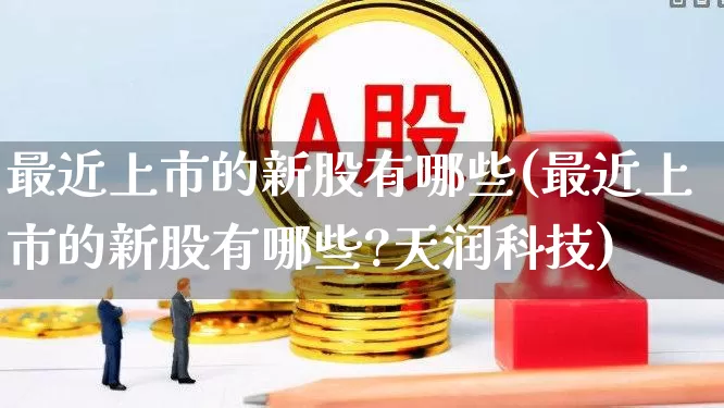 最近上市的新股有哪些(最近上市的新股有哪些?天润科技)_https://www.xzdzchf.com_上交所_第1张