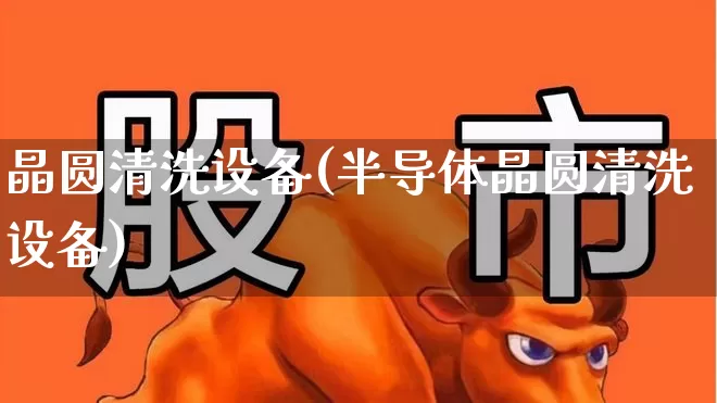 晶圆清洗设备(半导体晶圆清洗设备)_https://www.xzdzchf.com_深交所_第1张