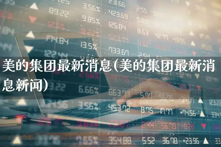 美的集团最新消息(美的集团最新消息新闻)_https://www.xzdzchf.com_创业板_第1张