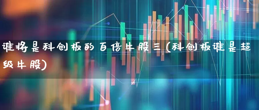 谁将是科创板的百倍牛股三(科创板谁是超级牛股)_https://www.xzdzchf.com_科创板_第1张