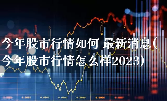 今年股市行情如何 最新消息(今年股市行情怎么样2023)_https://www.xzdzchf.com_深交所_第1张