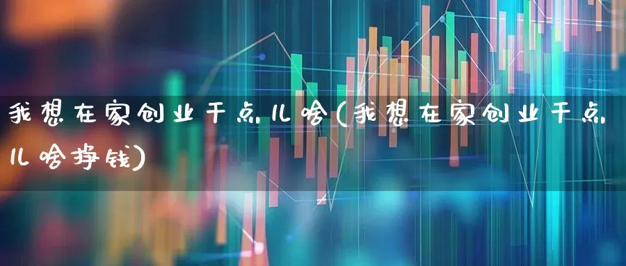 我想在家创业干点儿啥(我想在家创业干点儿啥挣钱)_https://www.xzdzchf.com_创业板_第1张
