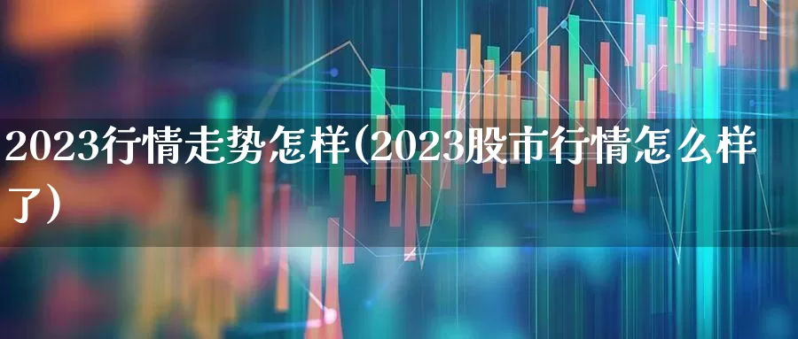 2023行情走势怎样(2023股市行情怎么样了)_https://www.xzdzchf.com_科创板_第1张