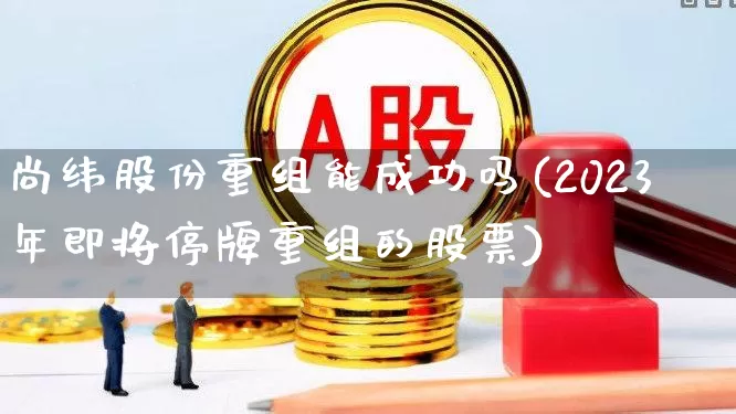 尚纬股份重组能成功吗(2023年即将停牌重组的股票)_https://www.xzdzchf.com_北交所_第1张
