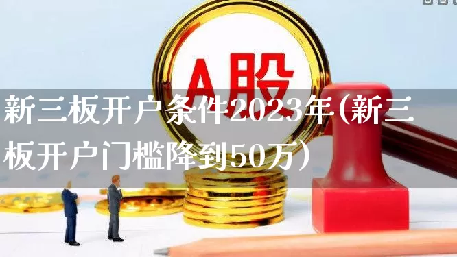 新三板开户条件2023年(新三板开户门槛降到50万)_https://www.xzdzchf.com_北交所_第1张