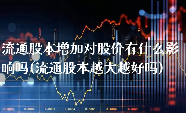 流通股本增加对股价有什么影响吗(流通股本越大越好吗)_https://www.xzdzchf.com_科创板_第1张