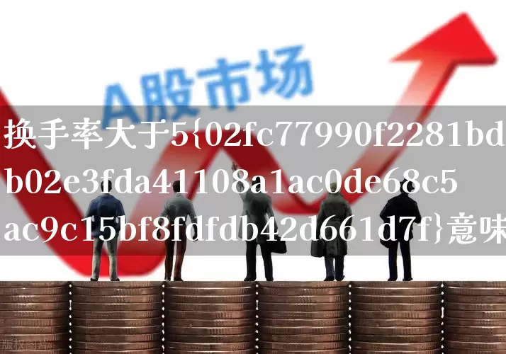换手率大于5%意味着什么(换手率大于5%是什么意思)_https://www.xzdzchf.com_北交所_第1张