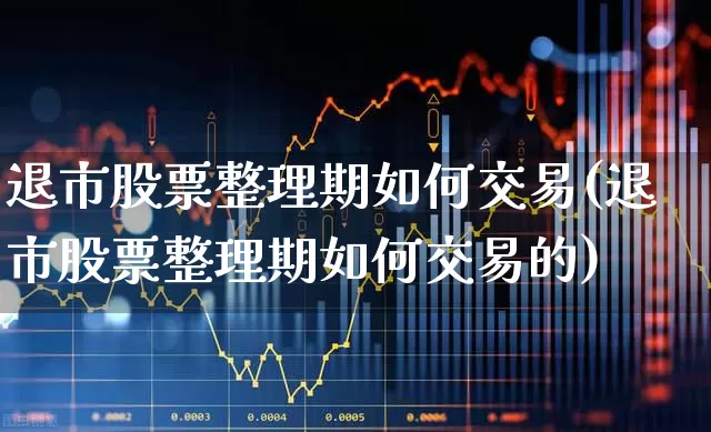 退市股票整理期如何交易(退市股票整理期如何交易的)_https://www.xzdzchf.com_科创板_第1张