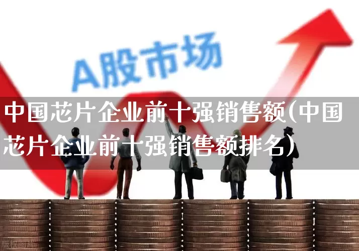 中国芯片企业前十强销售额(中国芯片企业前十强销售额排名)_https://www.xzdzchf.com_创业板_第1张