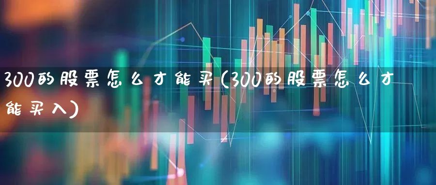 300的股票怎么才能买(300的股票怎么才能买入)_https://www.xzdzchf.com_北交所_第1张