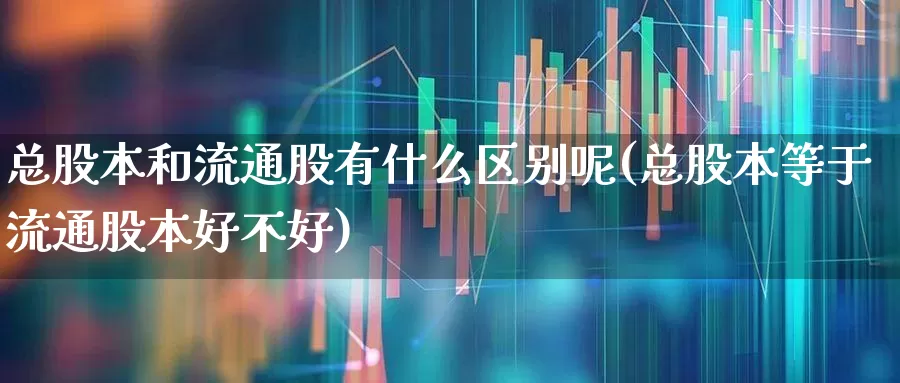总股本和流通股有什么区别呢(总股本等于流通股本好不好)_https://www.xzdzchf.com_创业板_第1张