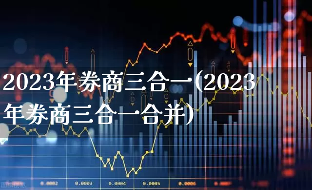 2023年券商三合一(2023年券商三合一合并)_https://www.xzdzchf.com_深交所_第1张