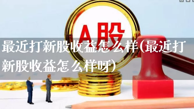 最近打新股收益怎么样(最近打新股收益怎么样呀)_https://www.xzdzchf.com_北交所_第1张