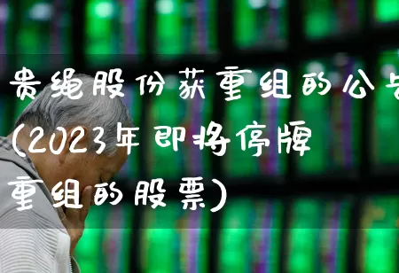 贵绳股份获重组的公告(2023年即将停牌重组的股票)_https://www.xzdzchf.com_创业板_第1张