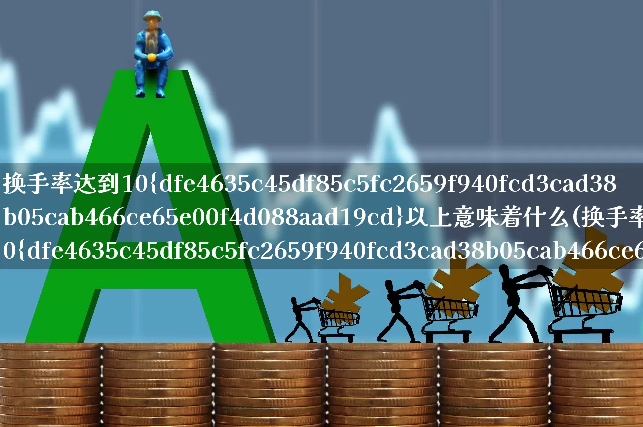 换手率达到10%以上意味着什么(换手率到10%是什么情况?)_https://www.xzdzchf.com_科创板_第1张