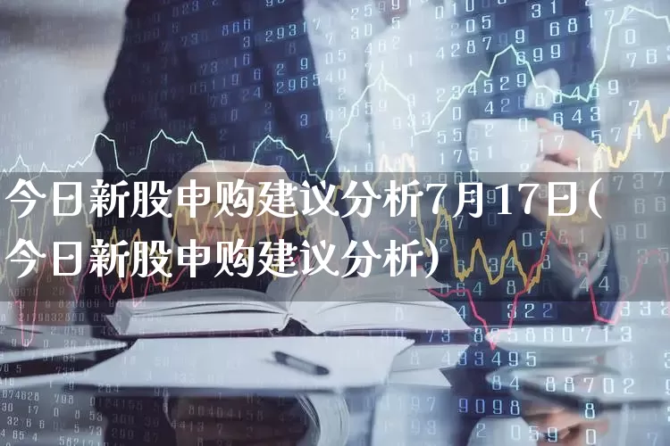 今日新股申购建议分析7月17日(今日新股申购建议分析)_https://www.xzdzchf.com_创业板_第1张