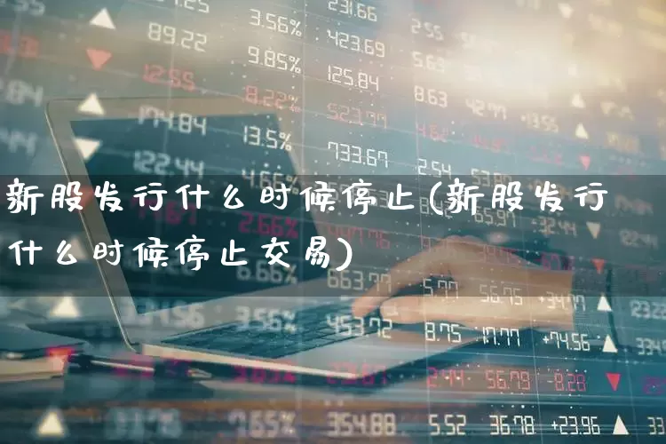 新股发行什么时候停止(新股发行什么时候停止交易)_https://www.xzdzchf.com_北交所_第1张