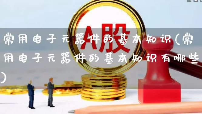常用电子元器件的基本知识(常用电子元器件的基本知识有哪些)_https://www.xzdzchf.com_北交所_第1张