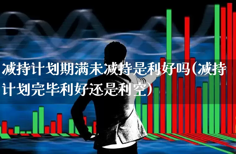 减持计划期满未减持是利好吗(减持计划完毕利好还是利空)_https://www.xzdzchf.com_创业板_第1张