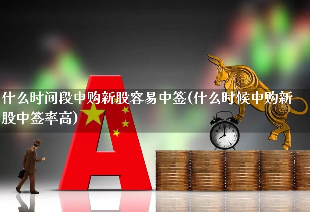 什么时间段申购新股容易中签(什么时候申购新股中签率高)_https://www.xzdzchf.com_科创板_第1张