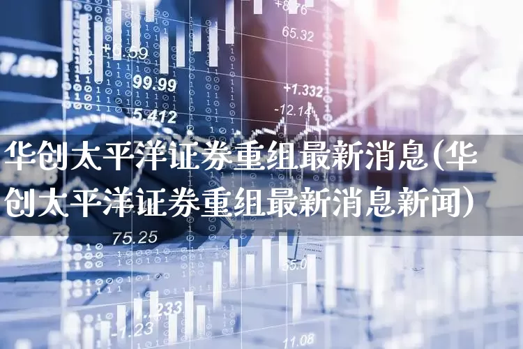 华创太平洋证券重组最新消息(华创太平洋证券重组最新消息新闻)_https://www.xzdzchf.com_北交所_第1张