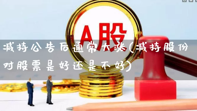 减持公告后通常大涨(减持股份对股票是好还是不好)_https://www.xzdzchf.com_深交所_第1张