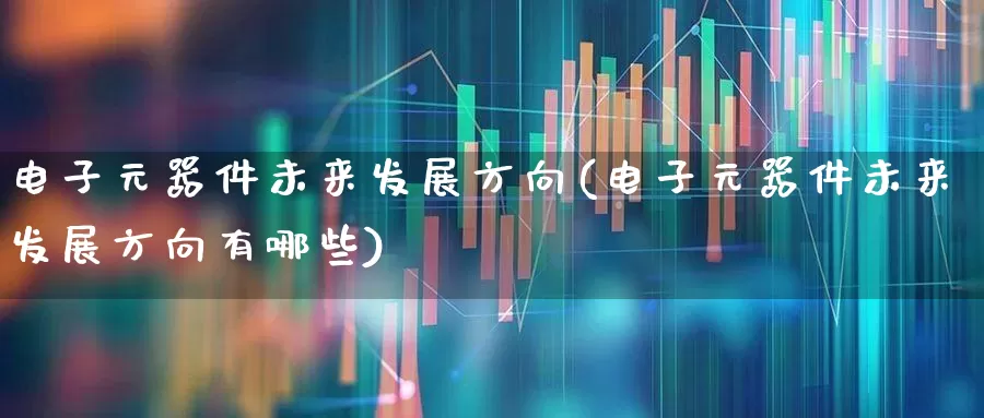 电子元器件未来发展方向(电子元器件未来发展方向有哪些)_https://www.xzdzchf.com_科创板_第1张