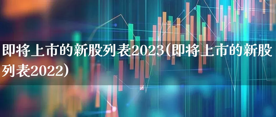 即将上市的新股列表2023(即将上市的新股列表2022)_https://www.xzdzchf.com_深交所_第1张