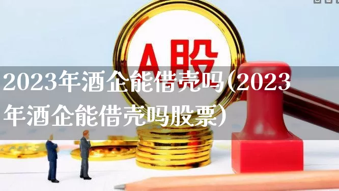 2023年酒企能借壳吗(2023年酒企能借壳吗股票)_https://www.xzdzchf.com_深交所_第1张