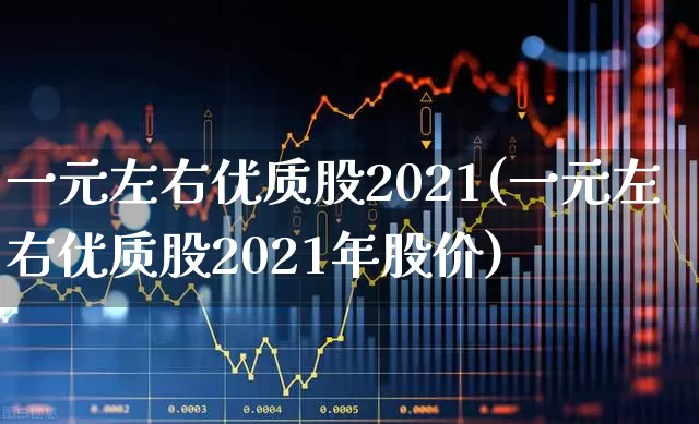 一元左右优质股2021(一元左右优质股2021年股价)_https://www.xzdzchf.com_北交所_第1张
