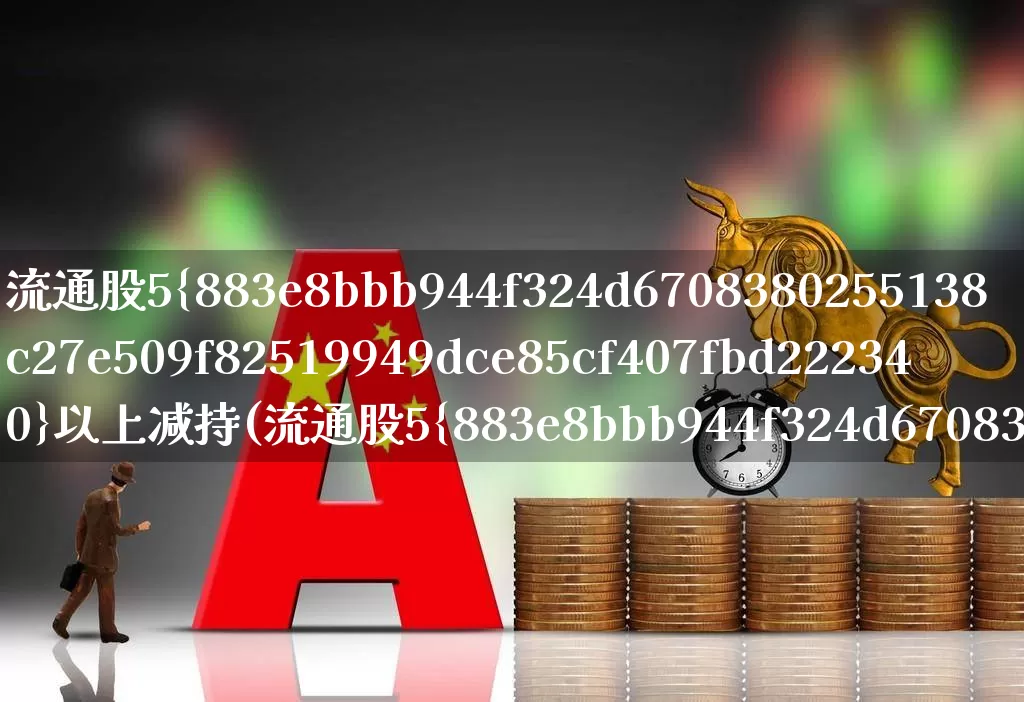 流通股5%以上减持(流通股5%以上减持规定)_https://www.xzdzchf.com_上交所_第1张