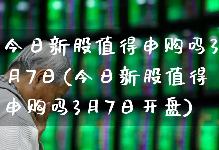 今日新股值得申购吗3月7日(今日新股值得申购吗3月7日开盘)_https://www.xzdzchf.com_科创板_第1张