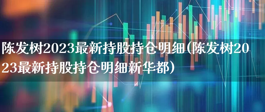 陈发树2023最新持股持仓明细(陈发树2023最新持股持仓明细新华都)_https://www.xzdzchf.com_科创板_第1张
